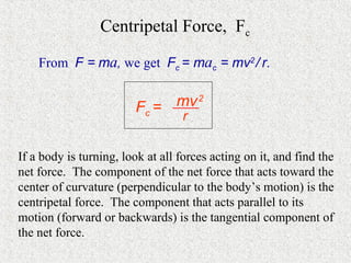 Centripetal Force, Fc

    From F = ma, we get Fc = mac = mv2 / r.


                        Fc = mv 2
                                  r

If a body is turning, look at all forces acting on it, and find the
net force. The component of the net force that acts toward the
center of curvature (perpendicular to the body’s motion) is the
centripetal force. The component that acts parallel to its
motion (forward or backwards) is the tangential component of
the net force.
 