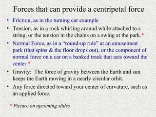 Forces that can provide a centripetal force
• Friction, as in the turning car example
• Tension, as in a rock whirling around while attached to a
  string, or the tension in the chains on a swing at the park.*
• Normal Force, as in a “round-up ride” at an amusement
  park (that spins & the floor drops out), or the component of
  normal force on a car on a banked track that acts toward the
  center.*
• Gravity: The force of gravity between the Earth and sun
  keeps the Earth moving in a nearly circular orbit.
• Any force directed toward your center of curvature, such as
  an applied force.

 * Picture on upcoming slides
 