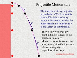 Projectile Motion (cont.)
v
            The trajectory of any projectile
            is parabolic. (We’ll prove this
            later.) If its initial velocity
            vector is horizontal, as with the
    v       black marble, the launch site is
            at the vertex of the parabola.
             The velocity vector at any
             point in time is tangent to the
             parabolic trajectory.
             Moreover, velocity vectors are
        v    always tangent to the trajectory
             of any moving object,
             regardless of its shape.
                           continued on next slide
 