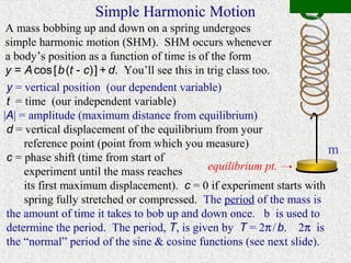 Simple Harmonic Motion
 A mass bobbing up and down on a spring undergoes
 simple harmonic motion (SHM). SHM occurs whenever
 a body’s position as a function of time is of the form
 y = A cos [ b (t - c) ] + d. You’ll see this in trig class too.
 y = vertical position (our dependent variable)
 t = time (our independent variable)
|A| = amplitude (maximum distance from equilibrium)
 d = vertical displacement of the equilibrium from your
     reference point (point from which you measure)
                                                                      m
 c = phase shift (time from start of
     experiment until the mass reaches           equilibrium pt.
     its first maximum displacement). c = 0 if experiment starts with
     spring fully stretched or compressed. The period of the mass is
 the amount of time it takes to bob up and down once. b is used to
 determine the period. The period, T, is given by T = 2π / b. 2π is
 the “normal” period of the sine & cosine functions (see next slide).
 