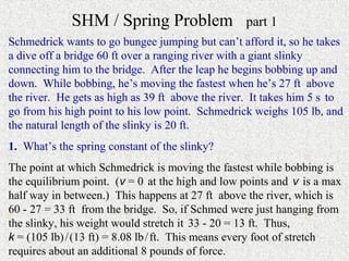 SHM / Spring Problem                  part 1
Schmedrick wants to go bungee jumping but can’t afford it, so he takes
a dive off a bridge 60 ft over a ranging river with a giant slinky
connecting him to the bridge. After the leap he begins bobbing up and
down. While bobbing, he’s moving the fastest when he’s 27 ft above
the river. He gets as high as 39 ft above the river. It takes him 5 s to
go from his high point to his low point. Schmedrick weighs 105 lb, and
the natural length of the slinky is 20 ft.
1. What’s the spring constant of the slinky?
The point at which Schmedrick is moving the fastest while bobbing is
the equilibrium point. (v = 0 at the high and low points and v is a max
half way in between.) This happens at 27 ft above the river, which is
60 - 27 = 33 ft from the bridge. So, if Schmed were just hanging from
the slinky, his weight would stretch it 33 - 20 = 13 ft. Thus,
k = (105 lb) / (13 ft) = 8.08 lb / ft. This means every foot of stretch
requires about an additional 8 pounds of force.
 