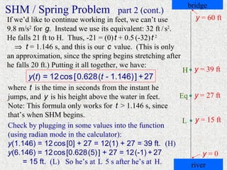 bridge
SHM / Spring Problem                 part 2 (cont.)
If we’d like to continue working in feet, we can’t use          y = 60 ft
9.8 m/s2 for g. Instead we use its equivalent: 32 ft / s2.
He falls 21 ft to H. Thus, -21 = (0) t + 0.5 (-32) t 2
   ⇒ t = 1.146 s, and this is our c value. (This is only
an approximation, since the spring begins stretching after
he falls 20 ft.) Putting it all together, we have:
                                                             H y = 39 ft
       y(t) = 12 cos [ 0.628 (t - 1.146) ] + 27
where t is the time in seconds from the instant he
jumps, and y is his height above the water in feet.  Eq y = 27 ft
Note: This formula only works for t > 1.146 s, since
that’s when SHM begins.
                                                      L y = 15 ft
Check by plugging in some values into the function
(using radian mode in the calculator):
y(1.146) = 12 cos [0] + 27 = 12(1) + 27 = 39 ft. (H)
y(6.146) = 12 cos [0.628 (5) ] + 27 = 12 (-1) + 27          y=0
     = 15 ft. (L) So he’s at L 5 s after he’s at H.     river
 