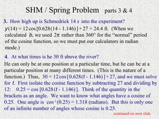 SHM / Spring Problem                  parts 3 & 4
3. How high up is Schmedrick 14 s into the experiment?
 y (14) = 12 cos [0.628 (14 - 1.146) ] + 27 = 24.4 ft. (When we
 calculated b, we used 2π rather than 360° for the “normal” period
 of the cosine function, so we must put our calculators in radian
 mode.)
4. At what times is he 30 ft above the river?
He can only be at one position at a particular time, but he can be at a
particular position at many different times. (This is the nature of a
function.) Thus, 30 = 12 cos [ 0.628 (t - 1.146) ] + 27, and we must solve
for t. First isolate the cosine function by subtracting 27 and dividing by
12: 0.25 = cos [0.628 (t - 1.146) ]. Think of the quantity in the
brackets as an angle. We want to know what angles have a cosine of
0.25. One angle is cos-1 (0.25) = 1.318 (radians). But this is only one
of an infinite number of angles whose cosine is 0.25.
                                                    continued on next slide
 