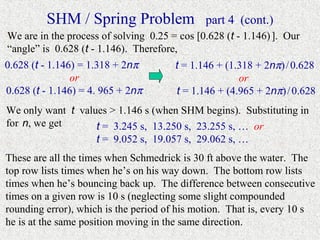 SHM / Spring Problem                 part 4 (cont.)
We are in the process of solving 0.25 = cos [0.628 (t - 1.146) ]. Our
“angle” is 0.628 (t - 1.146). Therefore,
0.628 (t - 1.146) = 1.318 + 2nπ        t = 1.146 + (1.318 + 2nπ) / 0.628
                or                                    or
0.628 (t - 1.146) = 4. 965 + 2nπ       t = 1.146 + (4.965 + 2nπ) / 0.628
We only want t values > 1.146 s (when SHM begins). Substituting in
for n, we get      t = 3.245 s, 13.250 s, 23.255 s, … or
                   t = 9.052 s, 19.057 s, 29.062 s, …
These are all the times when Schmedrick is 30 ft above the water. The
top row lists times when he’s on his way down. The bottom row lists
times when he’s bouncing back up. The difference between consecutive
times on a given row is 10 s (neglecting some slight compounded
rounding error), which is the period of his motion. That is, every 10 s
he is at the same position moving in the same direction.
 