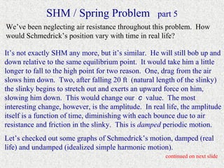 SHM / Spring Problem                  part 5
We’ve been neglecting air resistance throughout this problem. How
would Schmedrick’s position vary with time in real life?

It’s not exactly SHM any more, but it’s similar. He will still bob up and
down relative to the same equilibrium point. It would take him a little
longer to fall to the high point for two reason. One, drag from the air
slows him down. Two, after falling 20 ft (natural length of the slinky)
the slinky begins to stretch out and exerts an upward force on him,
slowing him down. This would change our c value. The most
interesting change, however, is the amplitude. In real life, the amplitude
itself is a function of time, diminishing with each bounce due to air
resistance and friction in the slinky. This is damped periodic motion.
Let’s checked out some graphs of Schmedrick’s motion, damped (real
life) and undamped (idealized simple harmonic motion).
                                                      continued on next slide
 