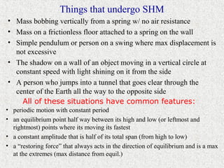 Things that undergo SHM
• Mass bobbing vertically from a spring w/ no air resistance
• Mass on a frictionless floor attached to a spring on the wall
• Simple pendulum or person on a swing where max displacement is
  not excessive
• The shadow on a wall of an object moving in a vertical circle at
  constant speed with light shining on it from the side
• A person who jumps into a tunnel that goes clear through the
  center of the Earth all the way to the opposite side
    All of these situations have common features:
• periodic motion with constant period
• an equilibrium point half way between its high and low (or leftmost and
  rightmost) points where its moving its fastest
• a constant amplitude that is half of its total span (from high to low)
• a “restoring force” that always acts in the direction of equilibrium and is a max
  at the extremes (max distance from equil.)
 