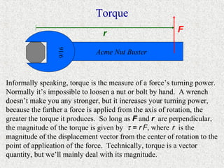 Torque
                                r                        F


                 9/16
                              Acme Nut Buster



Informally speaking, torque is the measure of a force’s turning power.
Normally it’s impossible to loosen a nut or bolt by hand. A wrench
doesn’t make you any stronger, but it increases your turning power,
because the farther a force is applied from the axis of rotation, the
greater the torque it produces. So long as F and r are perpendicular,
the magnitude of the torque is given by τ = r F, where r is the
magnitude of the displacement vector from the center of rotation to the
point of application of the force. Technically, torque is a vector
quantity, but we’ll mainly deal with its magnitude.
 