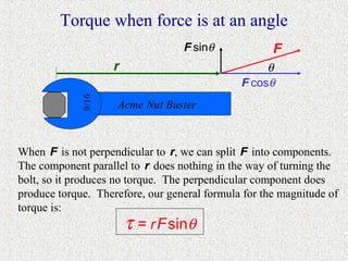Torque when force is at an angle
                                  F sinθ             F
                    r                              θ
             9/16                             F cosθ
                    Acme Nut Buster



When F is not perpendicular to r, we can split F into components.
The component parallel to r does nothing in the way of turning the
bolt, so it produces no torque. The perpendicular component does
produce torque. Therefore, our general formula for the magnitude of
torque is:
                        τ = r F sinθ
 