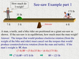 How much do
              I weigh?
                                    See-saw Example part 1
                                                             175 lb
                35 lb


     7 ft        5 ft                     fulcrum          6 ft

A man, a turtle, and a bike rider are positioned on a giant see-saw as
shown. If the see-saw is in equilibrium, how much must the man weigh?
Answer: The torque that would produce clockwise rotation (from the
weight of the bike and rider) must cancel out the torques that would
produce counterclockwise rotation (from the man and turtle). If the
man’s weight is W, then
               (7 ft) W + (5 ft) (35 lb) = (6 ft) (175 lb)
             (7 ft) W = 875 ft·lb            W = 125 lb
 