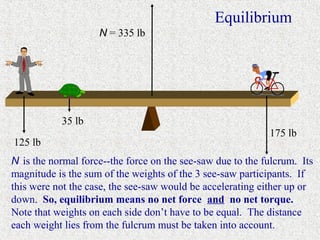 Equilibrium
                    N = 335 lb




           35 lb
                                                            175 lb
125 lb
N is the normal force--the force on the see-saw due to the fulcrum. Its
magnitude is the sum of the weights of the 3 see-saw participants. If
this were not the case, the see-saw would be accelerating either up or
down. So, equilibrium means no net force and no net torque.
Note that weights on each side don’t have to be equal. The distance
each weight lies from the fulcrum must be taken into account.
 