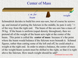 Center of Mass

                          c. m. for                           weight
                           beam
Schmedrick decides to build his own see-saw, but of course he screws
up, and instead of putting the fulcrum in the middle, he puts it only 1/ 3
of the way from the right end. The beam of the see-saw has a mass of
50 kg. If the beam is uniform (equal density throughout), then we
pretend all of the weight of the beam acts right at the center of the
beam. This point is called the center of mass because it’s the point
where the beam would balance if the fulcrum were beneath it. Schmed
figures, rather than cutting some of the left end off, he could attach a
weight at the right end. In order to attain a balance, the center of mass
of the weight-beam system must be shifted to the right, so that it is right
above the fulcrum. How much weight should he add?
                                                    continued on next slide
 