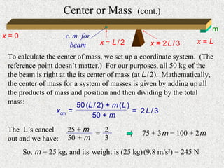 Center or Mass           (cont.)

                                                                       m
x=0                  c. m. for
                      beam       x = L/2          x = 2L/3        x=L

 To calculate the center of mass, we set up a coordinate system. (The
 reference point doesn’t matter.) For our purposes, all 50 kg of the
 the beam is right at the its center of mass (at L / 2). Mathematically,
 the center of mass for a system of masses is given by adding up all
 the products of mass and position and then dividing by the total
 mass:                   50 (L / 2) + m (L )
                 xcm =                       = 2L/3
                                50 + m
 The L’s cancel      25 + m   2                75 + 3 m = 100 + 2 m
                            =
 out and we have:    50 + m   3
      So, m = 25 kg, and its weight is (25 kg) (9.8 m/s2) = 245 N
 