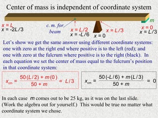 Center of mass is independent of coordinate system
                                                                     m
x=L                   c. m. for                                   x=0
x = -2L / 3            beam     x = L/2            x = L/3       x = L/3
                                x = -L / 6 x = 0
Let’s show we get the same answer using different coordinate systems:
one with zero at the right end where positive is to the left (red); and
one with zero at the fulcrum where positive is to the right (black). In
each equation we set the center of mass equal to the fulcrum’s position
in that coordinate system:
          50 (L / 2) + m (0 )                 50 (-L / 6) + m (L / 3)
  xcm   =                     = L/3   xcm   =                         = 0
               50 + m                                50 + m

In each case m comes out to be 25 kg, as it was on the last slide.
(Work the algebra out for yourself.) This would be true no matter what
coordinate system we chose.
 