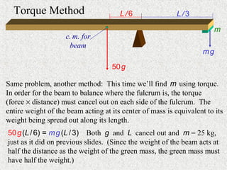 Torque Method                        L/6                 L/3

                                                                         m
                    c. m. for
                     beam
                                                                    mg

                                    50 g

Same problem, another method: This time we’ll find m using torque.
In order for the beam to balance where the fulcrum is, the torque
(force × distance) must cancel out on each side of the fulcrum. The
entire weight of the beam acting at its center of mass is equivalent to its
weight being spread out along its length.
50 g (L / 6) = m g (L / 3) Both g and L cancel out and m = 25 kg,
just as it did on previous slides. (Since the weight of the beam acts at
half the distance as the weight of the green mass, the green mass must
have half the weight.)
 