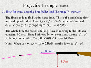 Projectile Example              (cont.)
3. How far away does the fired bullet land (its range)? answer:
  The first step is to find the its hang time. This is the same hang time
  as the dropped bullet. Use ∆y = v0 t + 0.5 a t 2 with only vertical
  data: -1.5 = (0) t + (0.5) (-9.8) t 2. So, t = 0.5533 s.
  The whole time the bullet is falling it’s also moving to the left at a
  constant 80 m/s. Since horizontally v is constant, we use d = v t
  with only horiz. info: d = (80 m/s) (0.5533 s) = 44.26 m.
  Note: When a = 0, ∆x = v0 t + 0.5 a t 2 breaks down to d = v t.

                                    80 m/s


                                                 1.5 m
 