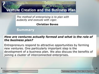 Technology Ventures: From Idea to OpportunityChapter 7: Summary
The method of enterprising is to plan with
audacity and execute with vigor.
Christian Bovee
How are ventures actually formed and what is the role of
the business plan?
Entrepreneurs respond to attractive opportunities by forming
new ventures. One particularly important step is the
development of a business plan. We also discuss the benefits of
joining a cluster of interconnected enterprises.
Summary
 
