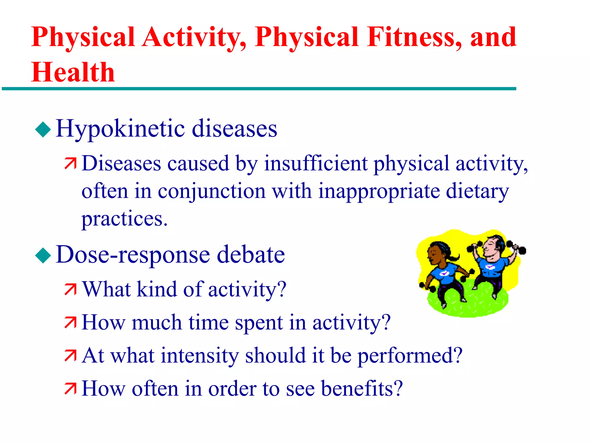 Physical Activity, Physical Fitness, and
Health
Hypokinetic diseases
 Diseases caused by insufficient physical activity,
often in conjunction with inappropriate dietary
practices.
Dose-response debate
 What kind of activity?
 How much time spent in activity?
 At what intensity should it be performed?
 How often in order to see benefits?
 