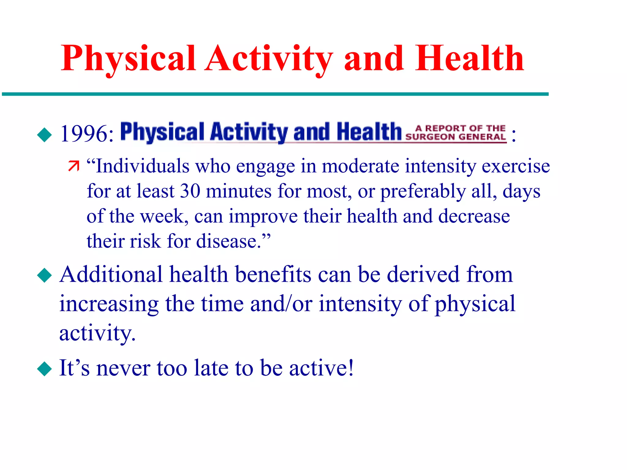 Physical Activity and Health
 1996: :
 “Individuals who engage in moderate intensity exercise
for at least 30 minutes for most, or preferably all, days
of the week, can improve their health and decrease
their risk for disease.”
 Additional health benefits can be derived from
increasing the time and/or intensity of physical
activity.
 It’s never too late to be active!
 