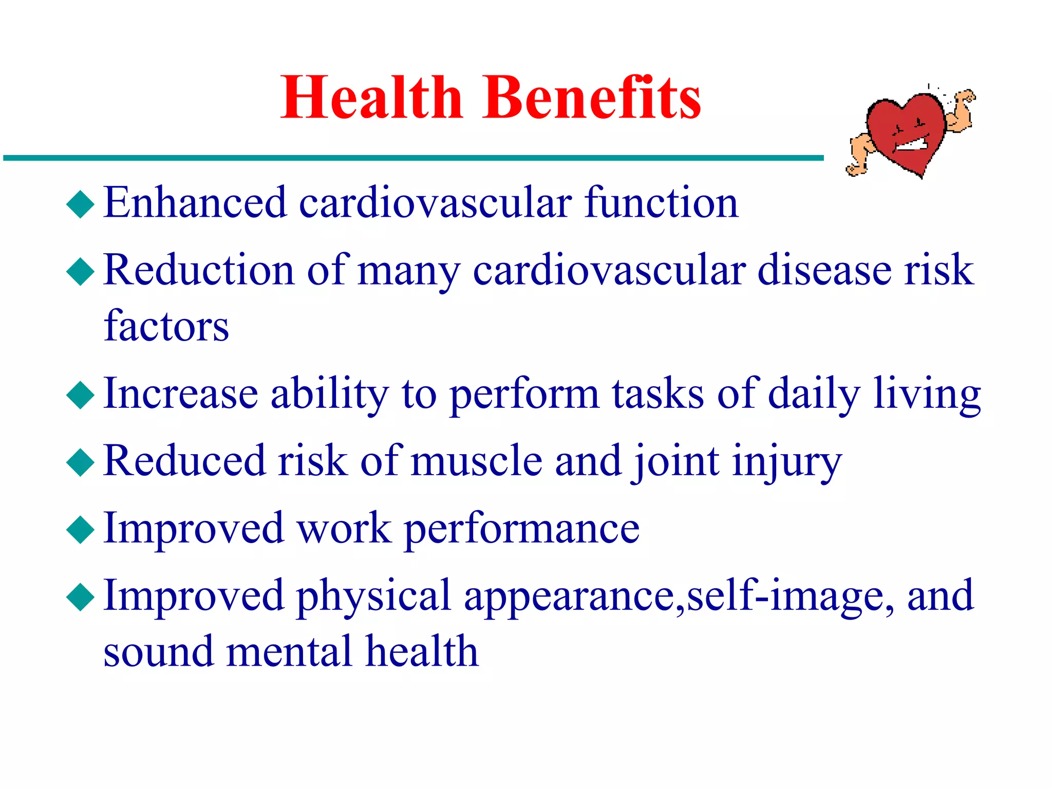 Health Benefits
Enhanced cardiovascular function
Reduction of many cardiovascular disease risk
factors
Increase ability to perform tasks of daily living
Reduced risk of muscle and joint injury
Improved work performance
Improved physical appearance,self-image, and
sound mental health
 