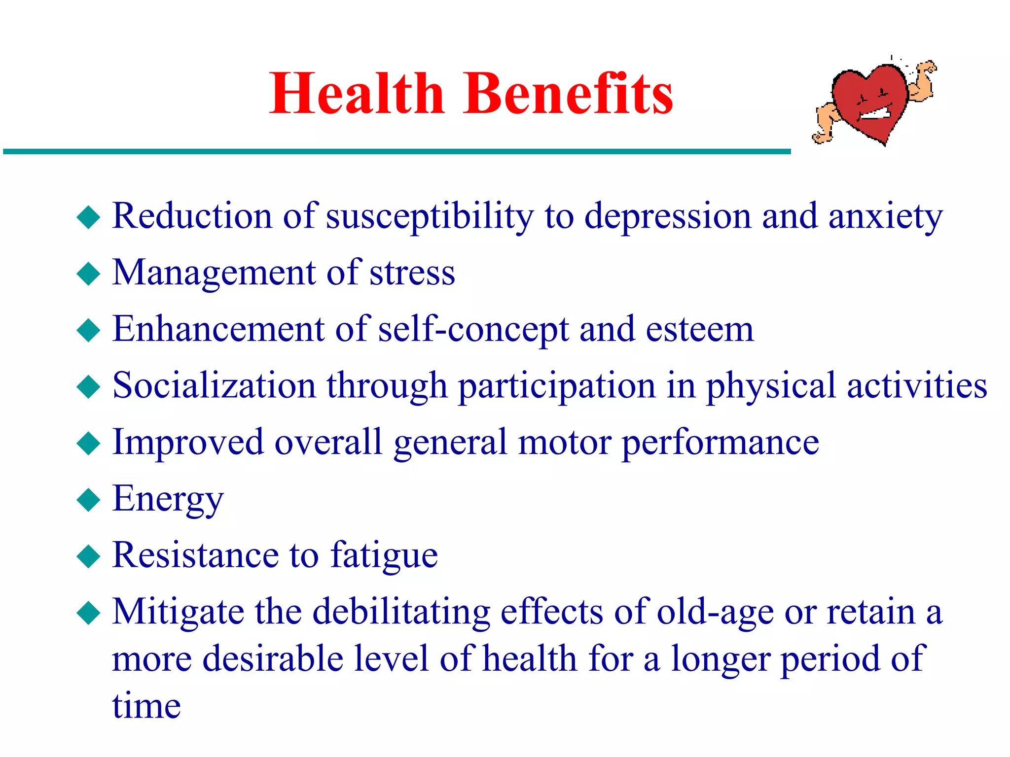 Health Benefits
 Reduction of susceptibility to depression and anxiety
 Management of stress
 Enhancement of self-concept and esteem
 Socialization through participation in physical activities
 Improved overall general motor performance
 Energy
 Resistance to fatigue
 Mitigate the debilitating effects of old-age or retain a
more desirable level of health for a longer period of
time
 