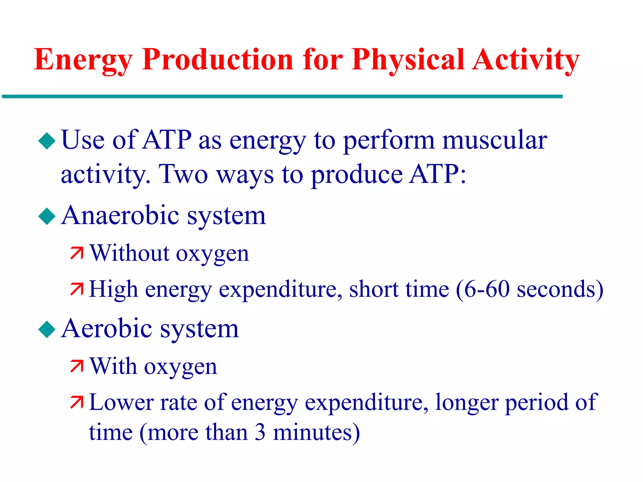Energy Production for Physical Activity
Use of ATP as energy to perform muscular
activity. Two ways to produce ATP:
Anaerobic system
 Without oxygen
 High energy expenditure, short time (6-60 seconds)
Aerobic system
 With oxygen
 Lower rate of energy expenditure, longer period of
time (more than 3 minutes)
 