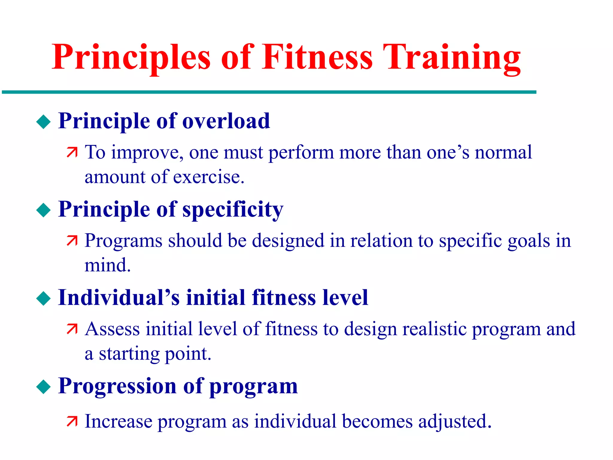 Principles of Fitness Training
 Principle of overload
 To improve, one must perform more than one’s normal
amount of exercise.
 Principle of specificity
 Programs should be designed in relation to specific goals in
mind.
 Individual’s initial fitness level
 Assess initial level of fitness to design realistic program and
a starting point.
 Progression of program
 Increase program as individual becomes adjusted.
 