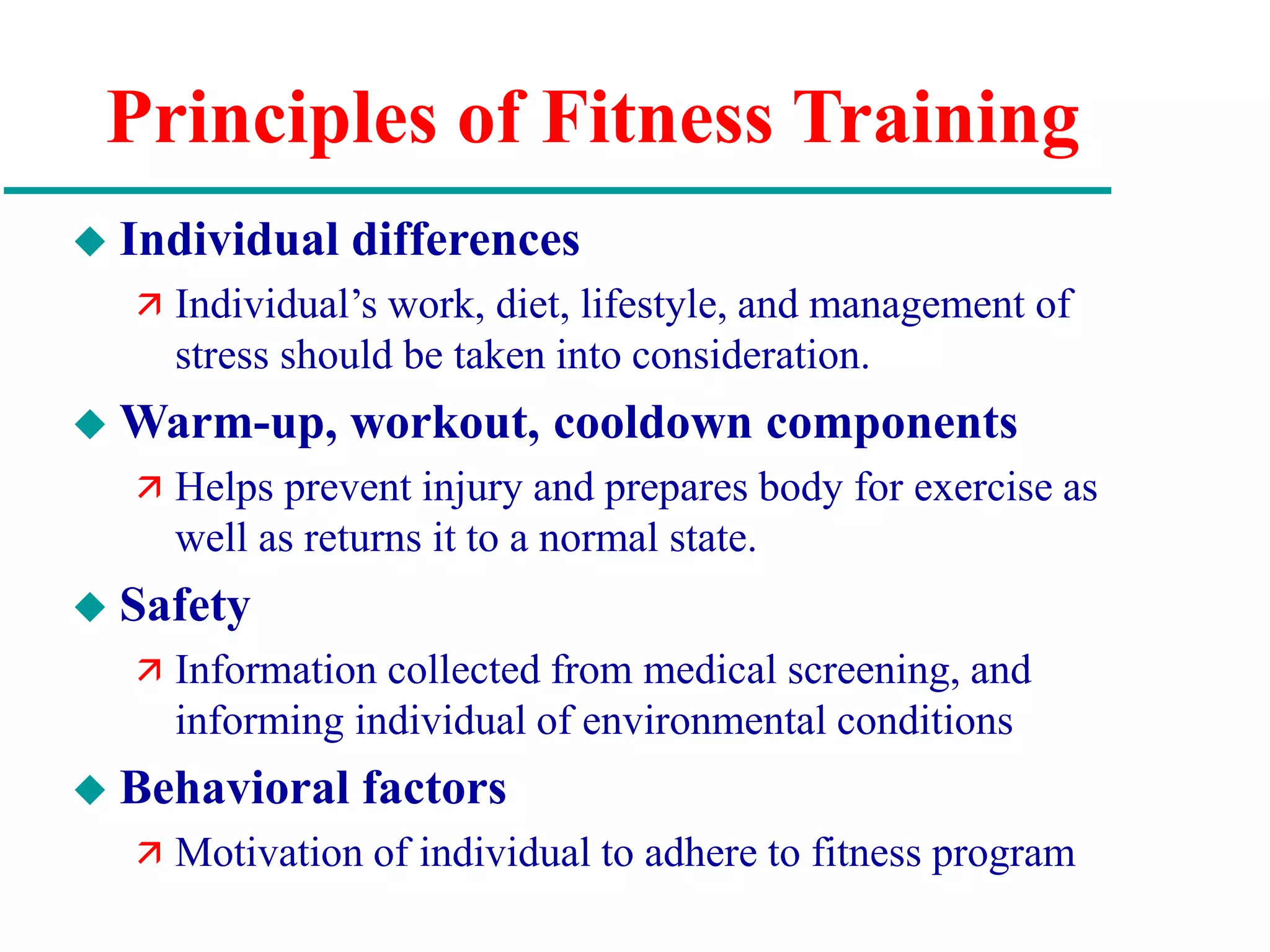 Principles of Fitness Training
 Individual differences
 Individual’s work, diet, lifestyle, and management of
stress should be taken into consideration.
 Warm-up, workout, cooldown components
 Helps prevent injury and prepares body for exercise as
well as returns it to a normal state.
 Safety
 Information collected from medical screening, and
informing individual of environmental conditions
 Behavioral factors
 Motivation of individual to adhere to fitness program
 
