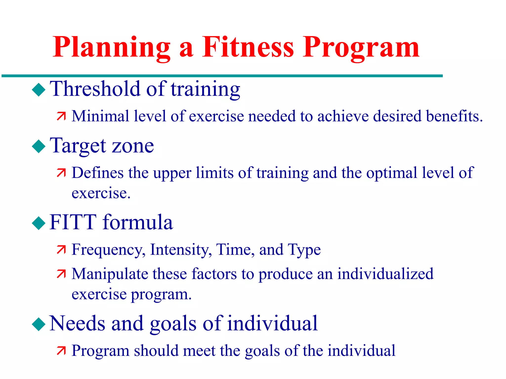 Planning a Fitness Program
Threshold of training
 Minimal level of exercise needed to achieve desired benefits.
Target zone
 Defines the upper limits of training and the optimal level of
exercise.
FITT formula
 Frequency, Intensity, Time, and Type
 Manipulate these factors to produce an individualized
exercise program.
Needs and goals of individual
 Program should meet the goals of the individual
 