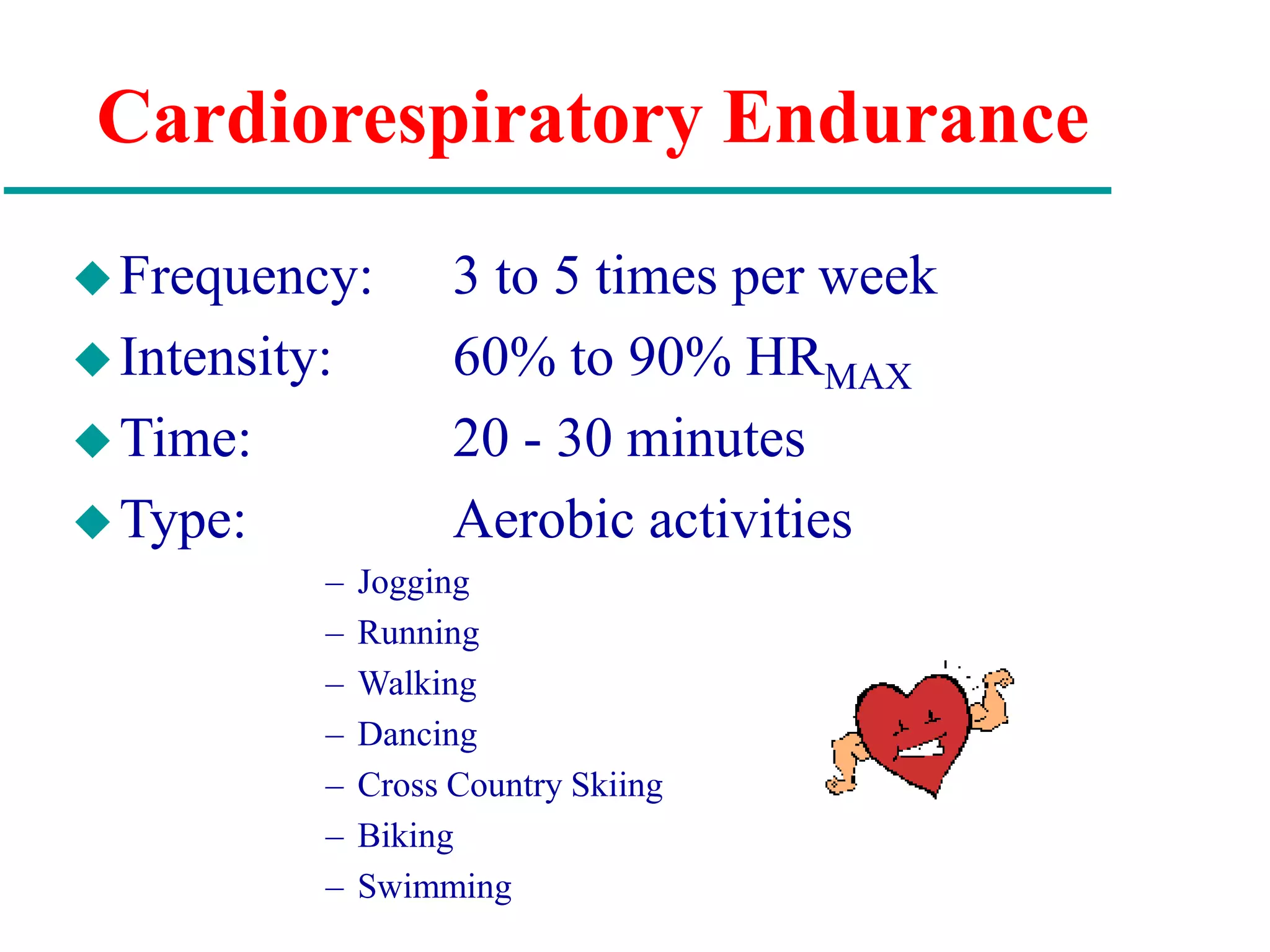 Cardiorespiratory Endurance
Frequency: 3 to 5 times per week
Intensity: 60% to 90% HRMAX
Time: 20 - 30 minutes
Type: Aerobic activities
– Jogging
– Running
– Walking
– Dancing
– Cross Country Skiing
– Biking
– Swimming
 