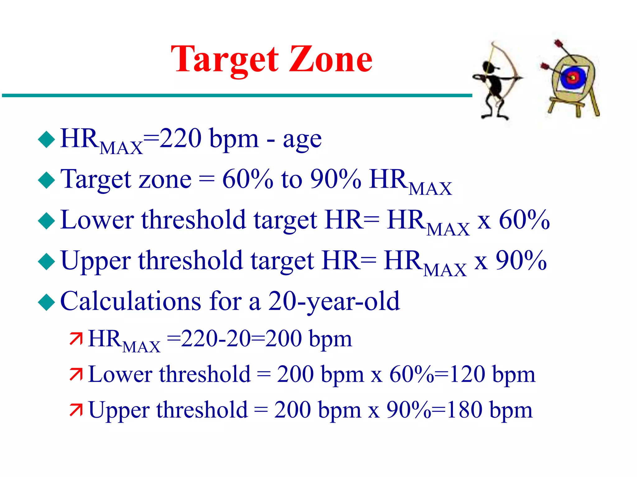 Target Zone
HRMAX=220 bpm - age
Target zone = 60% to 90% HRMAX
Lower threshold target HR= HRMAX x 60%
Upper threshold target HR= HRMAX x 90%
Calculations for a 20-year-old
 HRMAX =220-20=200 bpm
 Lower threshold = 200 bpm x 60%=120 bpm
 Upper threshold = 200 bpm x 90%=180 bpm
 