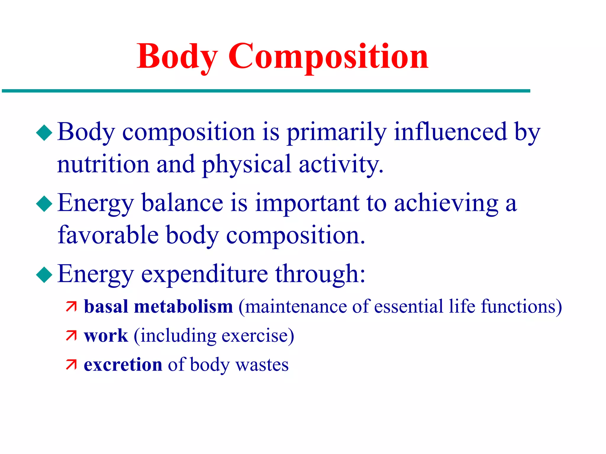 Body Composition
Body composition is primarily influenced by
nutrition and physical activity.
Energy balance is important to achieving a
favorable body composition.
Energy expenditure through:
 basal metabolism (maintenance of essential life functions)
 work (including exercise)
 excretion of body wastes
 