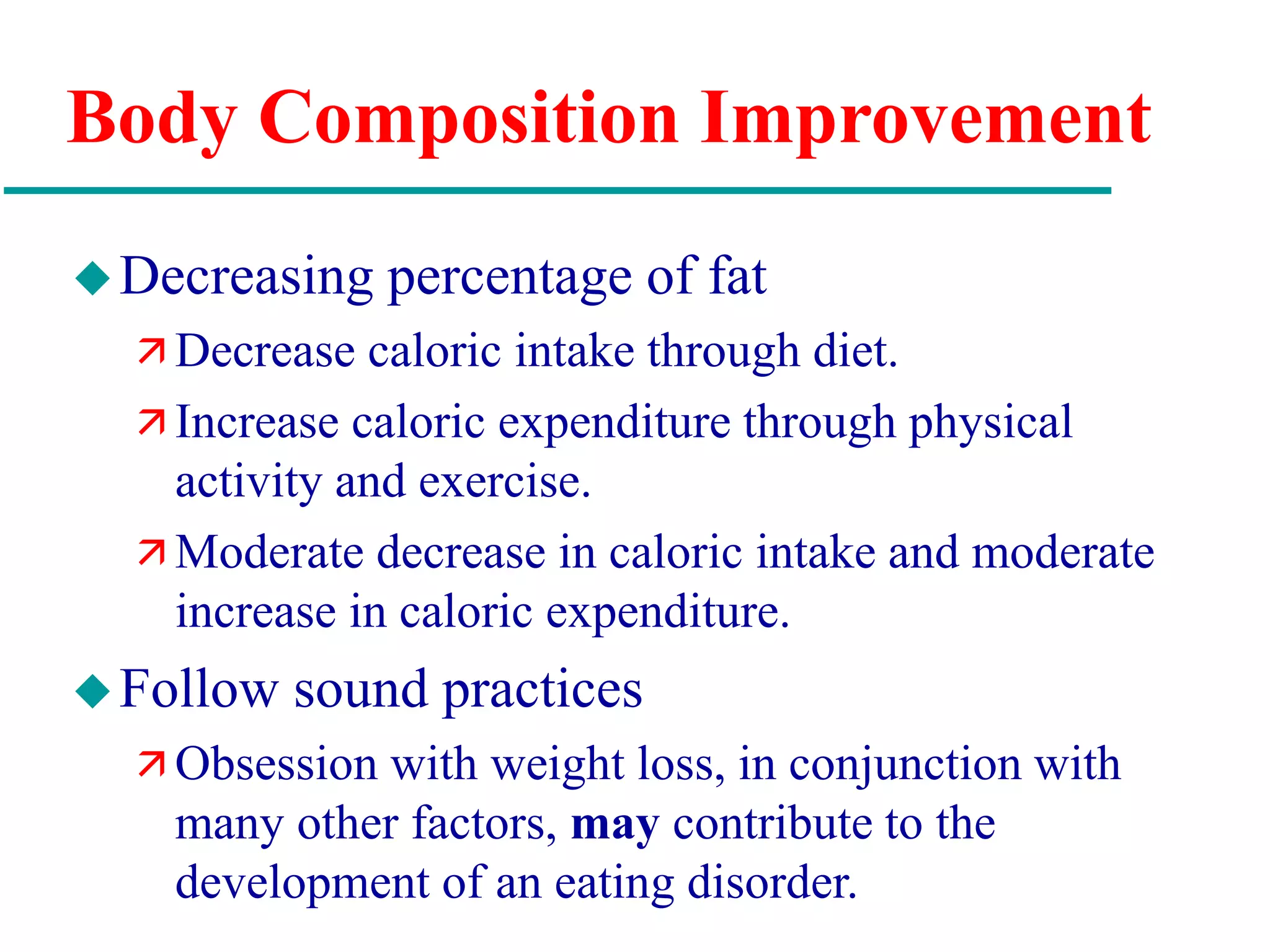 Body Composition Improvement
Decreasing percentage of fat
 Decrease caloric intake through diet.
 Increase caloric expenditure through physical
activity and exercise.
 Moderate decrease in caloric intake and moderate
increase in caloric expenditure.
Follow sound practices
 Obsession with weight loss, in conjunction with
many other factors, may contribute to the
development of an eating disorder.
 