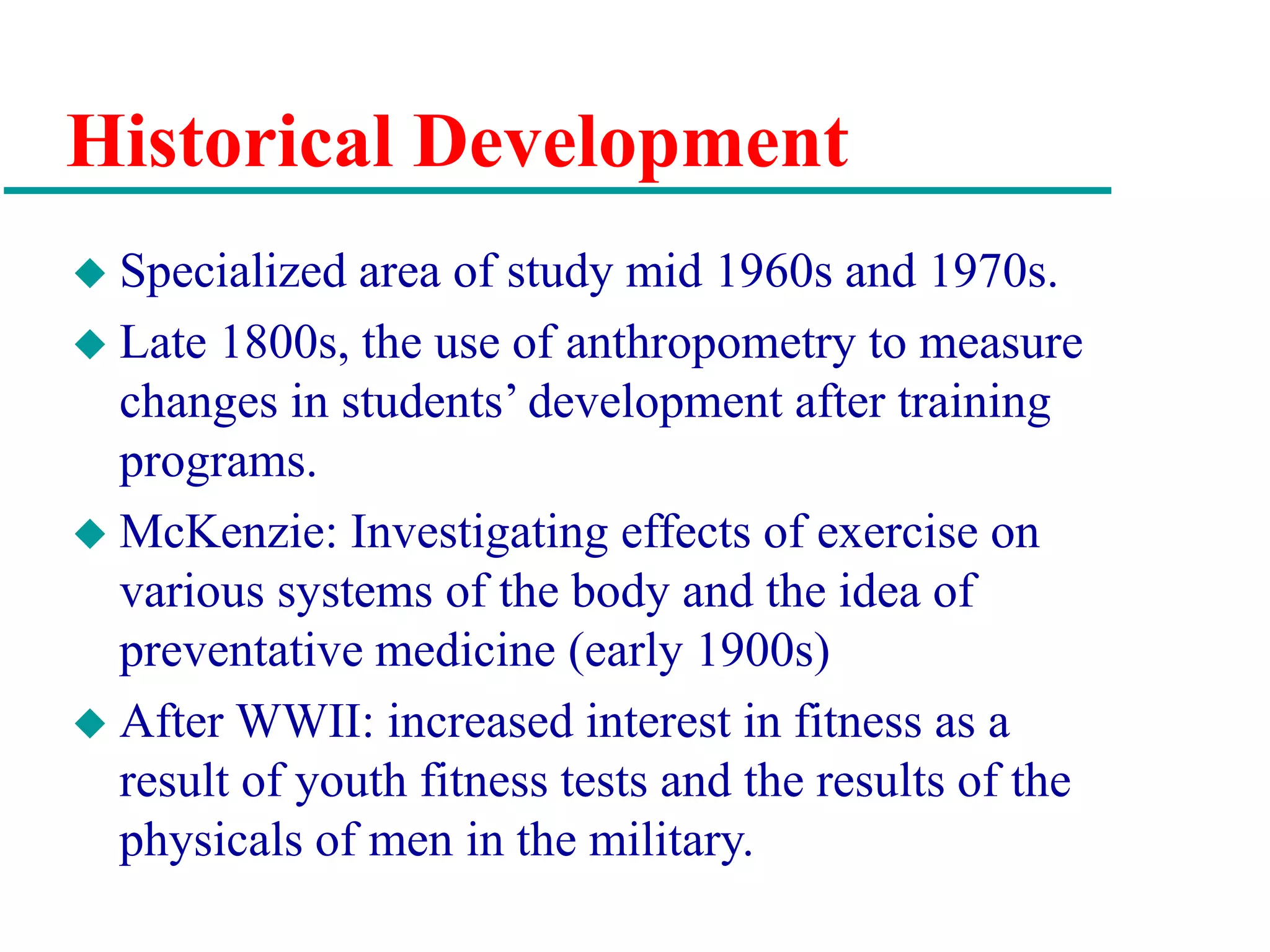 Historical Development
 Specialized area of study mid 1960s and 1970s.
 Late 1800s, the use of anthropometry to measure
changes in students’ development after training
programs.
 McKenzie: Investigating effects of exercise on
various systems of the body and the idea of
preventative medicine (early 1900s)
 After WWII: increased interest in fitness as a
result of youth fitness tests and the results of the
physicals of men in the military.
 