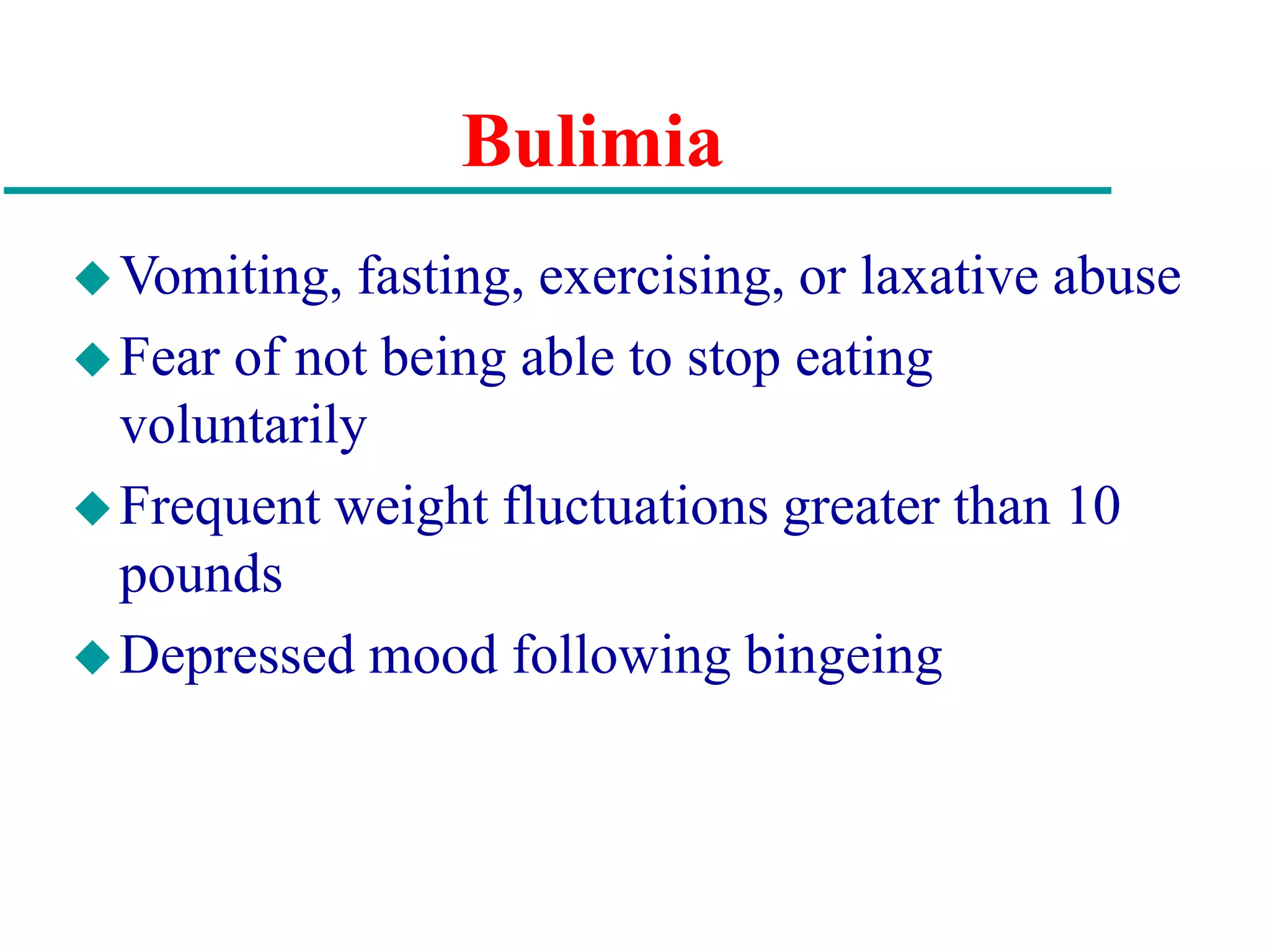 Bulimia
Vomiting, fasting, exercising, or laxative abuse
Fear of not being able to stop eating
voluntarily
Frequent weight fluctuations greater than 10
pounds
Depressed mood following bingeing
 