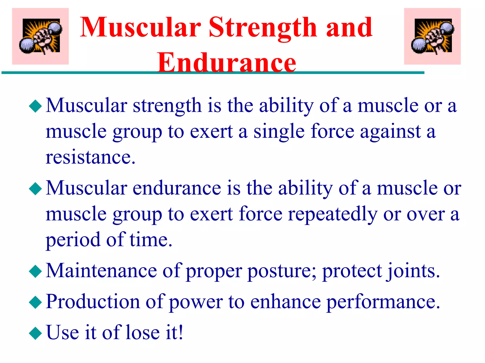 Muscular Strength and
Endurance
Muscular strength is the ability of a muscle or a
muscle group to exert a single force against a
resistance.
Muscular endurance is the ability of a muscle or
muscle group to exert force repeatedly or over a
period of time.
Maintenance of proper posture; protect joints.
Production of power to enhance performance.
Use it of lose it!
 
