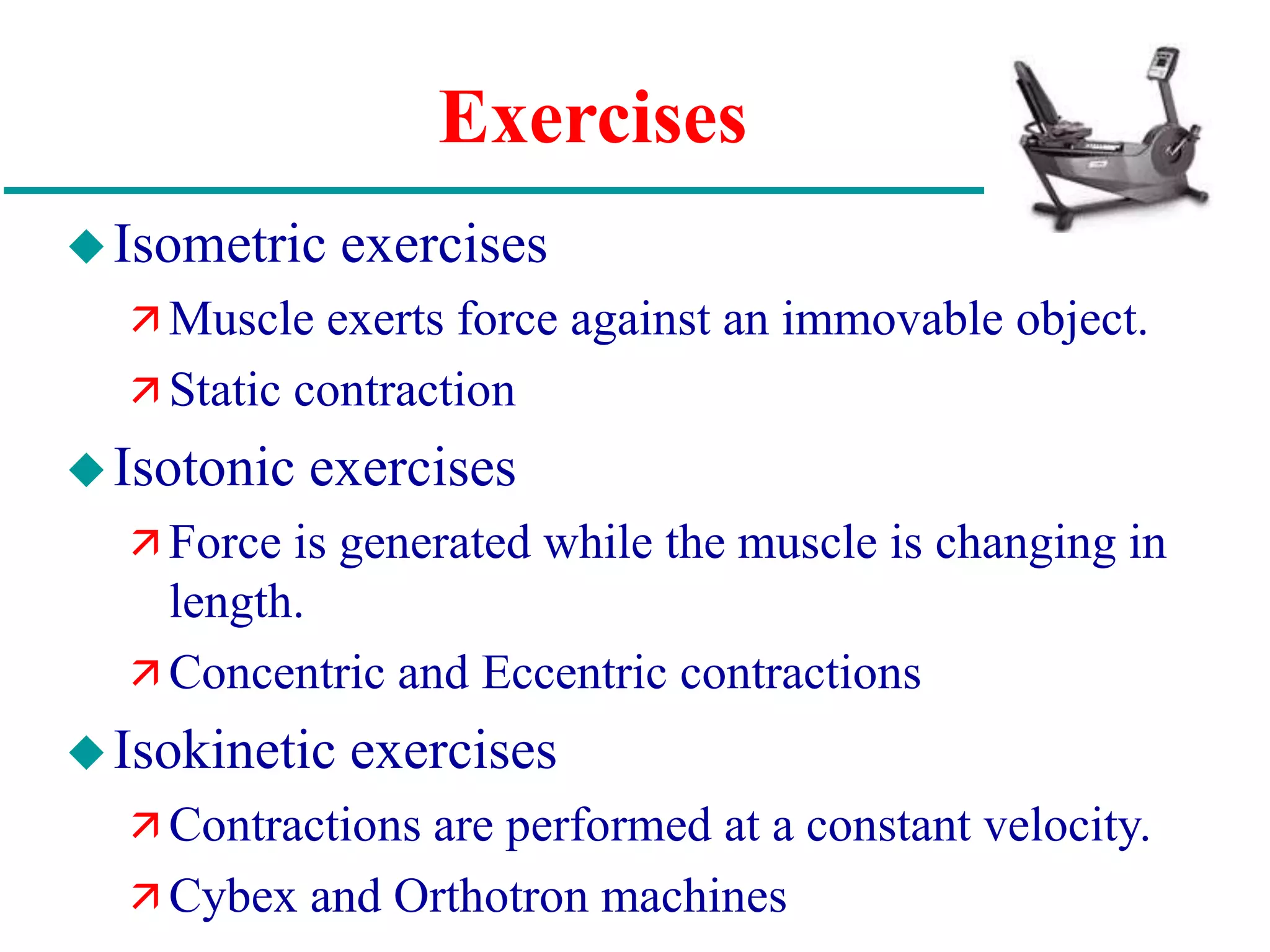 Exercises
Isometric exercises
 Muscle exerts force against an immovable object.
 Static contraction
Isotonic exercises
 Force is generated while the muscle is changing in
length.
 Concentric and Eccentric contractions
Isokinetic exercises
 Contractions are performed at a constant velocity.
 Cybex and Orthotron machines
 