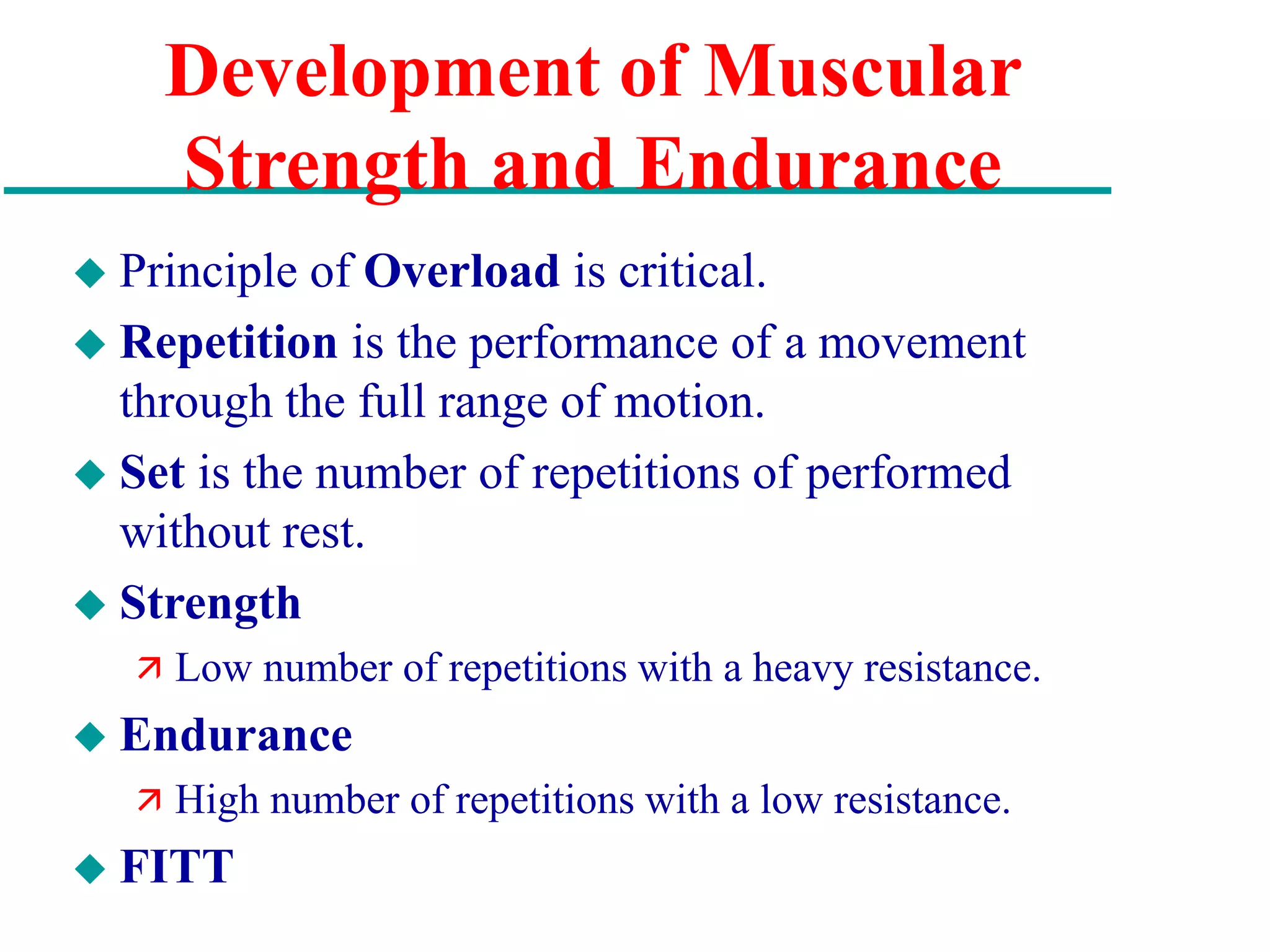 Development of Muscular
Strength and Endurance
 Principle of Overload is critical.
 Repetition is the performance of a movement
through the full range of motion.
 Set is the number of repetitions of performed
without rest.
 Strength
 Low number of repetitions with a heavy resistance.
 Endurance
 High number of repetitions with a low resistance.
 FITT
 