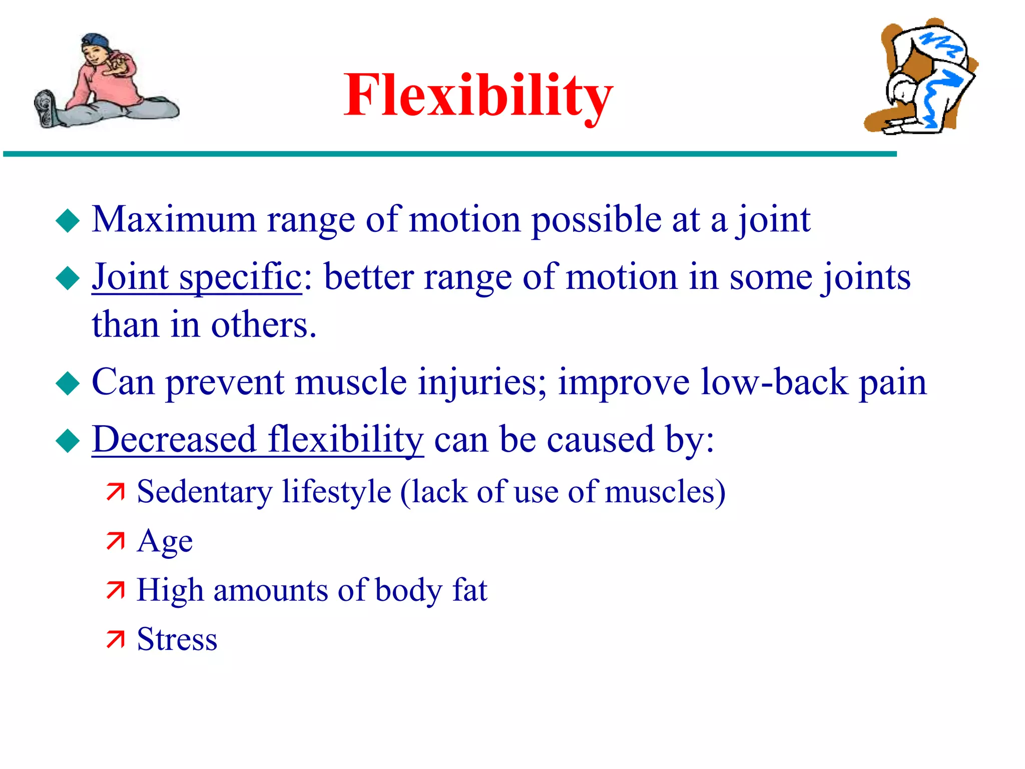 Flexibility
 Maximum range of motion possible at a joint
 Joint specific: better range of motion in some joints
than in others.
 Can prevent muscle injuries; improve low-back pain
 Decreased flexibility can be caused by:
 Sedentary lifestyle (lack of use of muscles)
 Age
 High amounts of body fat
 Stress
 