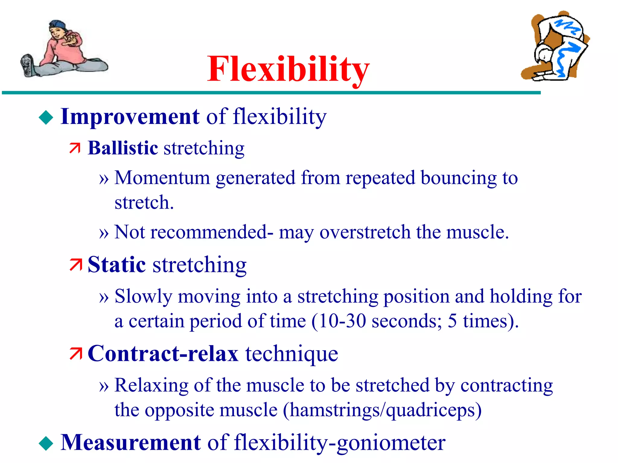 Flexibility
 Improvement of flexibility
 Ballistic stretching
» Momentum generated from repeated bouncing to
stretch.
» Not recommended- may overstretch the muscle.
 Static stretching
» Slowly moving into a stretching position and holding for
a certain period of time (10-30 seconds; 5 times).
 Contract-relax technique
» Relaxing of the muscle to be stretched by contracting
the opposite muscle (hamstrings/quadriceps)
 Measurement of flexibility-goniometer
 