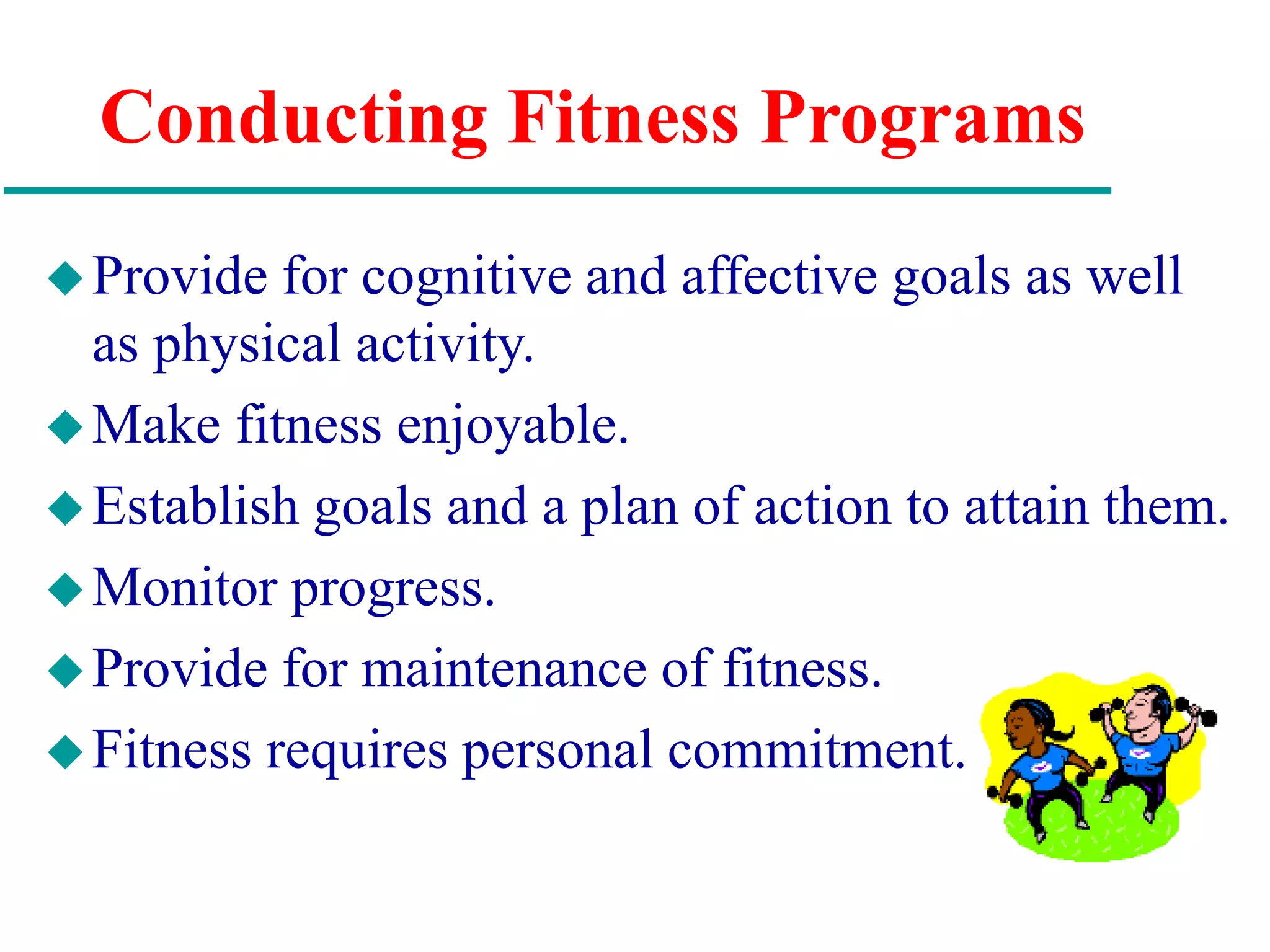 Conducting Fitness Programs
Provide for cognitive and affective goals as well
as physical activity.
Make fitness enjoyable.
Establish goals and a plan of action to attain them.
Monitor progress.
Provide for maintenance of fitness.
Fitness requires personal commitment.
 