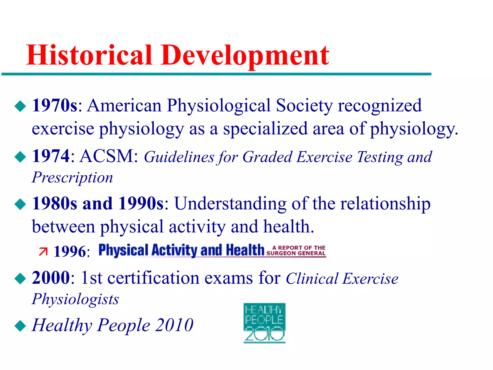Historical Development
 1970s: American Physiological Society recognized
exercise physiology as a specialized area of physiology.
 1974: ACSM: Guidelines for Graded Exercise Testing and
Prescription
 1980s and 1990s: Understanding of the relationship
between physical activity and health.
 1996:
 2000: 1st certification exams for Clinical Exercise
Physiologists
 Healthy People 2010
 