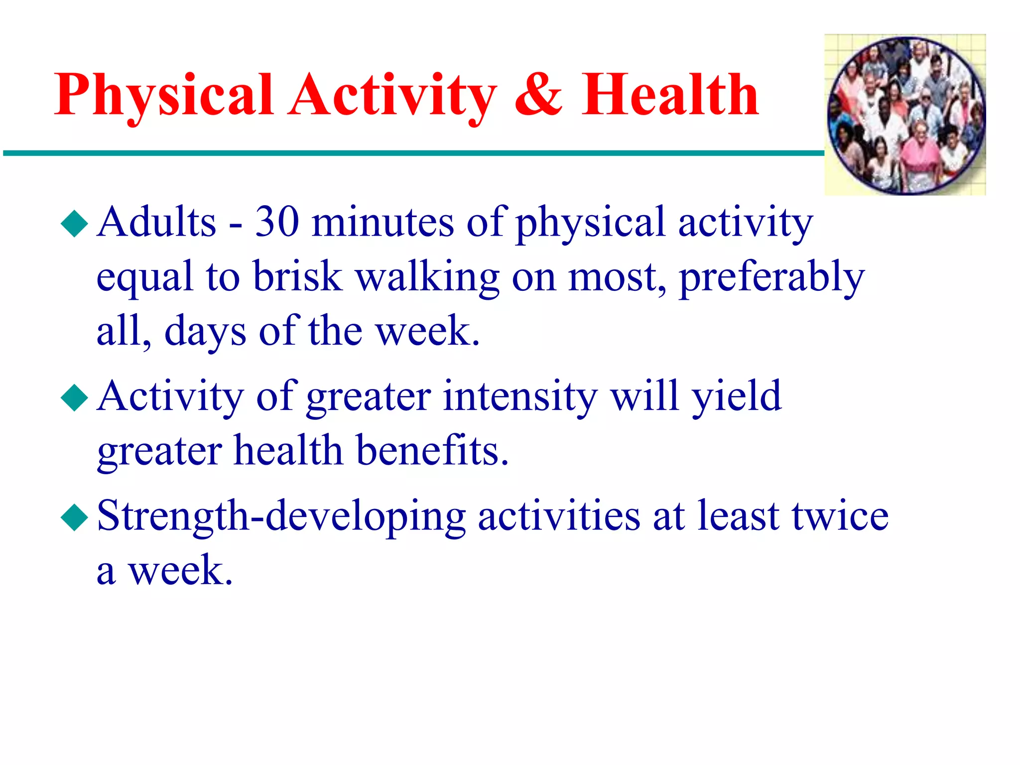 Physical Activity & Health
Adults - 30 minutes of physical activity
equal to brisk walking on most, preferably
all, days of the week.
Activity of greater intensity will yield
greater health benefits.
Strength-developing activities at least twice
a week.
 