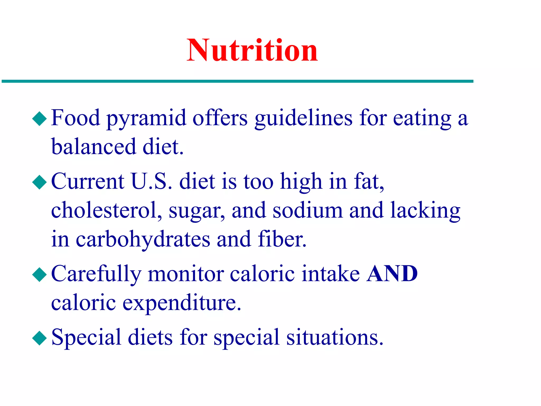 Nutrition
Food pyramid offers guidelines for eating a
balanced diet.
Current U.S. diet is too high in fat,
cholesterol, sugar, and sodium and lacking
in carbohydrates and fiber.
Carefully monitor caloric intake AND
caloric expenditure.
Special diets for special situations.
 