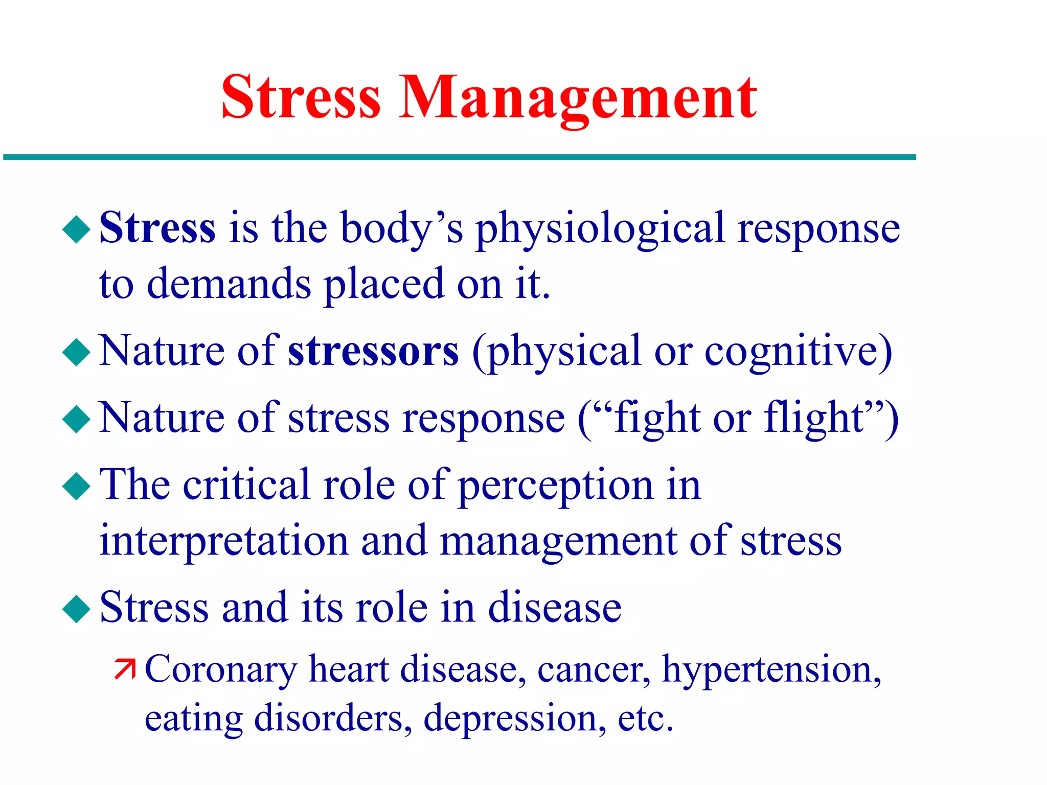 Stress Management
Stress is the body’s physiological response
to demands placed on it.
Nature of stressors (physical or cognitive)
Nature of stress response (“fight or flight”)
The critical role of perception in
interpretation and management of stress
Stress and its role in disease
 Coronary heart disease, cancer, hypertension,
eating disorders, depression, etc.
 