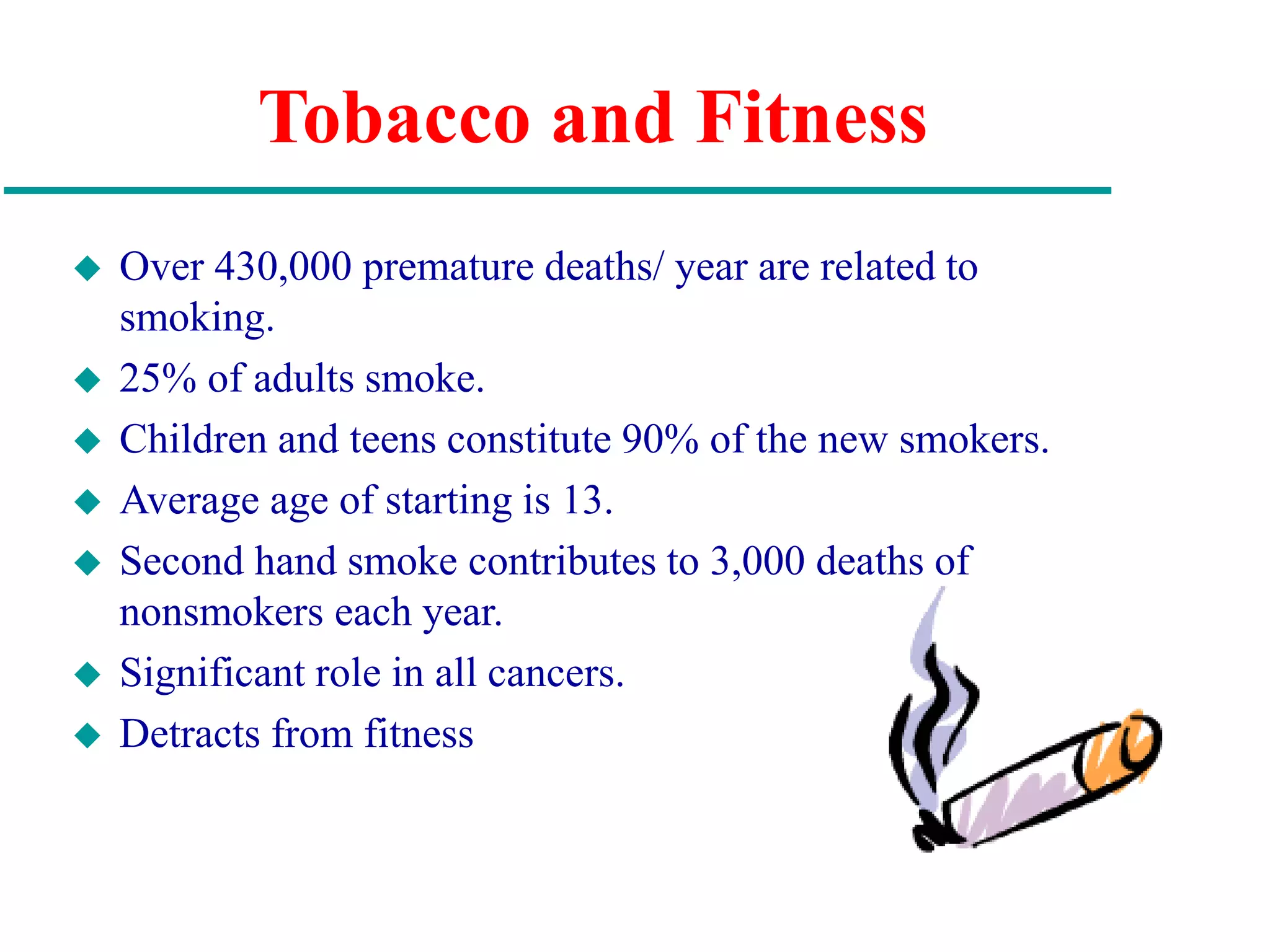 Tobacco and Fitness
 Over 430,000 premature deaths/ year are related to
smoking.
 25% of adults smoke.
 Children and teens constitute 90% of the new smokers.
 Average age of starting is 13.
 Second hand smoke contributes to 3,000 deaths of
nonsmokers each year.
 Significant role in all cancers.
 Detracts from fitness
 