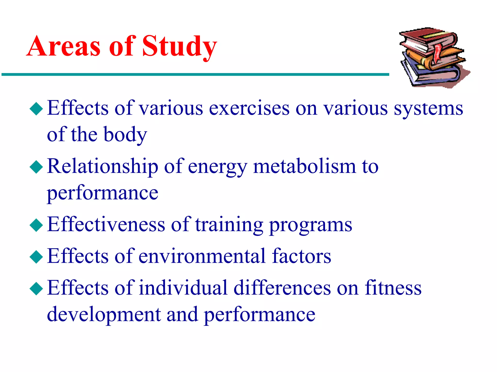 Areas of Study
Effects of various exercises on various systems
of the body
Relationship of energy metabolism to
performance
Effectiveness of training programs
Effects of environmental factors
Effects of individual differences on fitness
development and performance
 