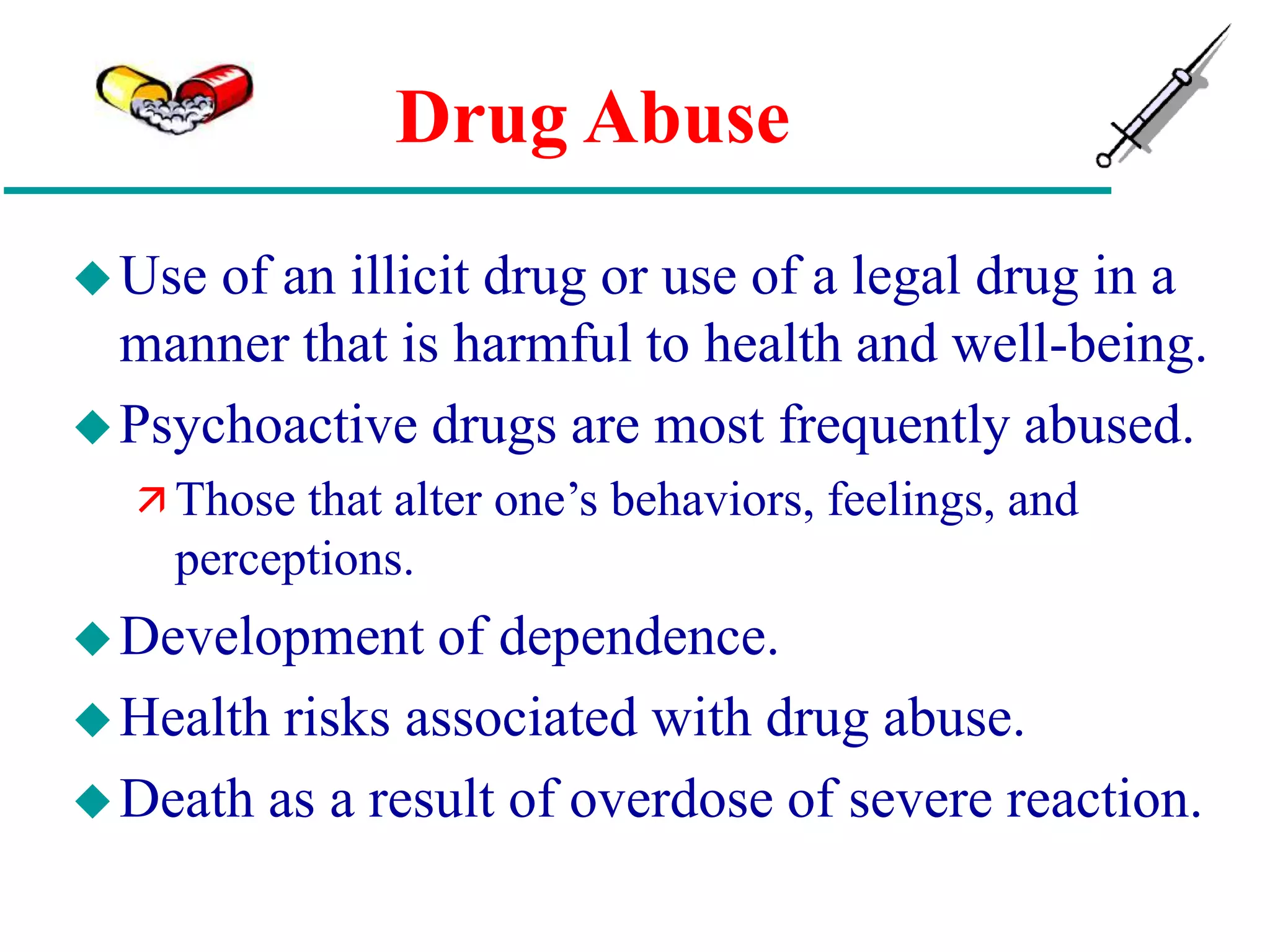 Drug Abuse
Use of an illicit drug or use of a legal drug in a
manner that is harmful to health and well-being.
Psychoactive drugs are most frequently abused.
 Those that alter one’s behaviors, feelings, and
perceptions.
Development of dependence.
Health risks associated with drug abuse.
Death as a result of overdose of severe reaction.
 