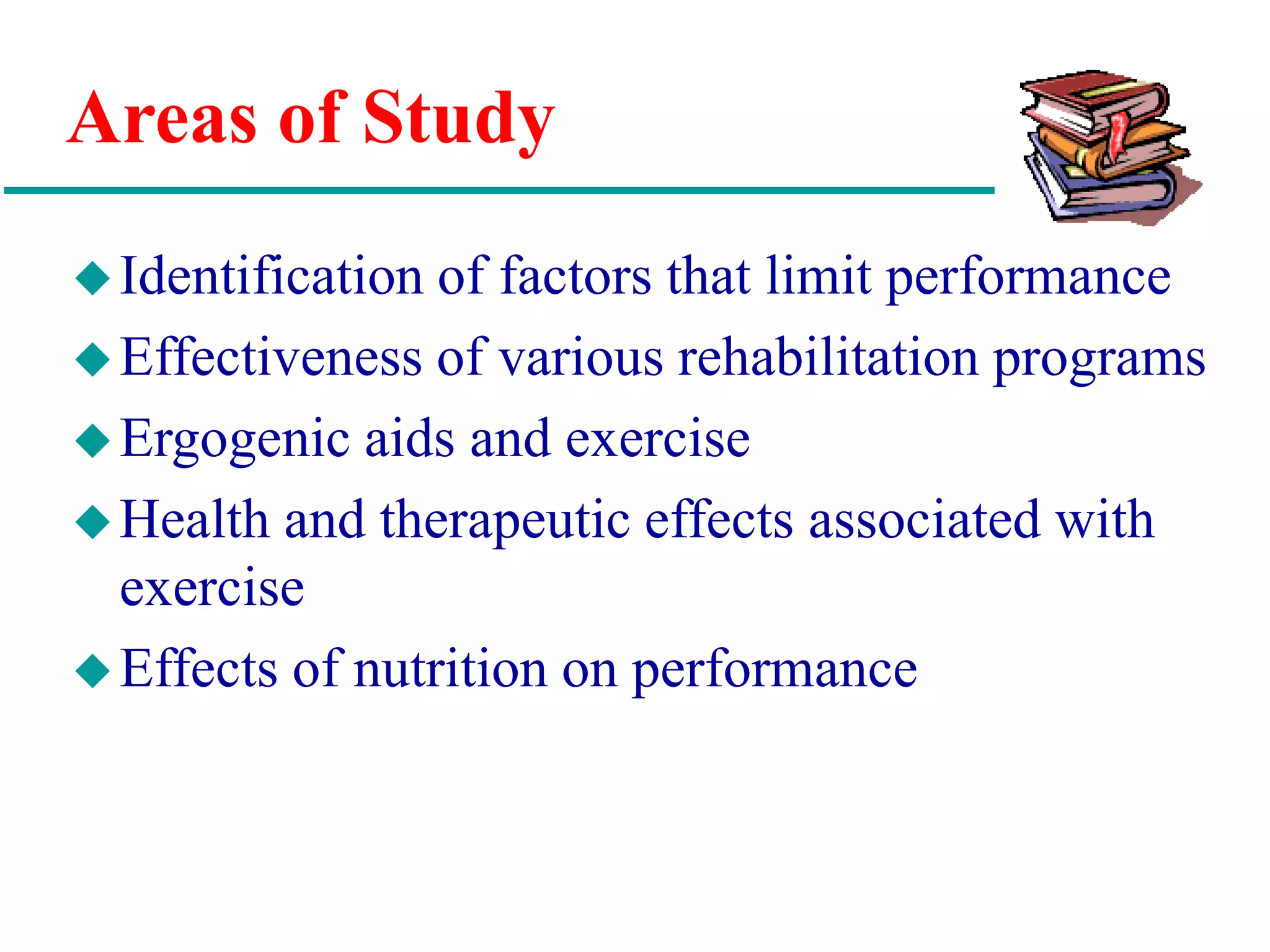 Areas of Study
Identification of factors that limit performance
Effectiveness of various rehabilitation programs
Ergogenic aids and exercise
Health and therapeutic effects associated with
exercise
Effects of nutrition on performance
 