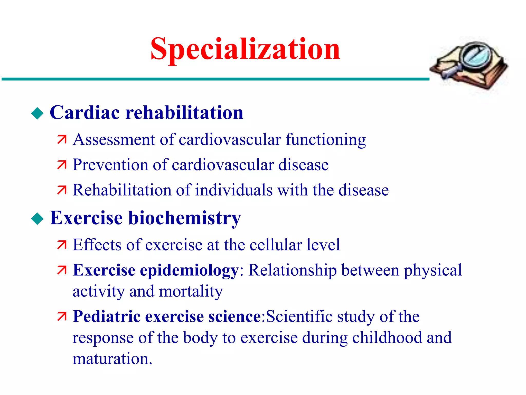 Specialization
 Cardiac rehabilitation
 Assessment of cardiovascular functioning
 Prevention of cardiovascular disease
 Rehabilitation of individuals with the disease
 Exercise biochemistry
 Effects of exercise at the cellular level
 Exercise epidemiology: Relationship between physical
activity and mortality
 Pediatric exercise science:Scientific study of the
response of the body to exercise during childhood and
maturation.
 