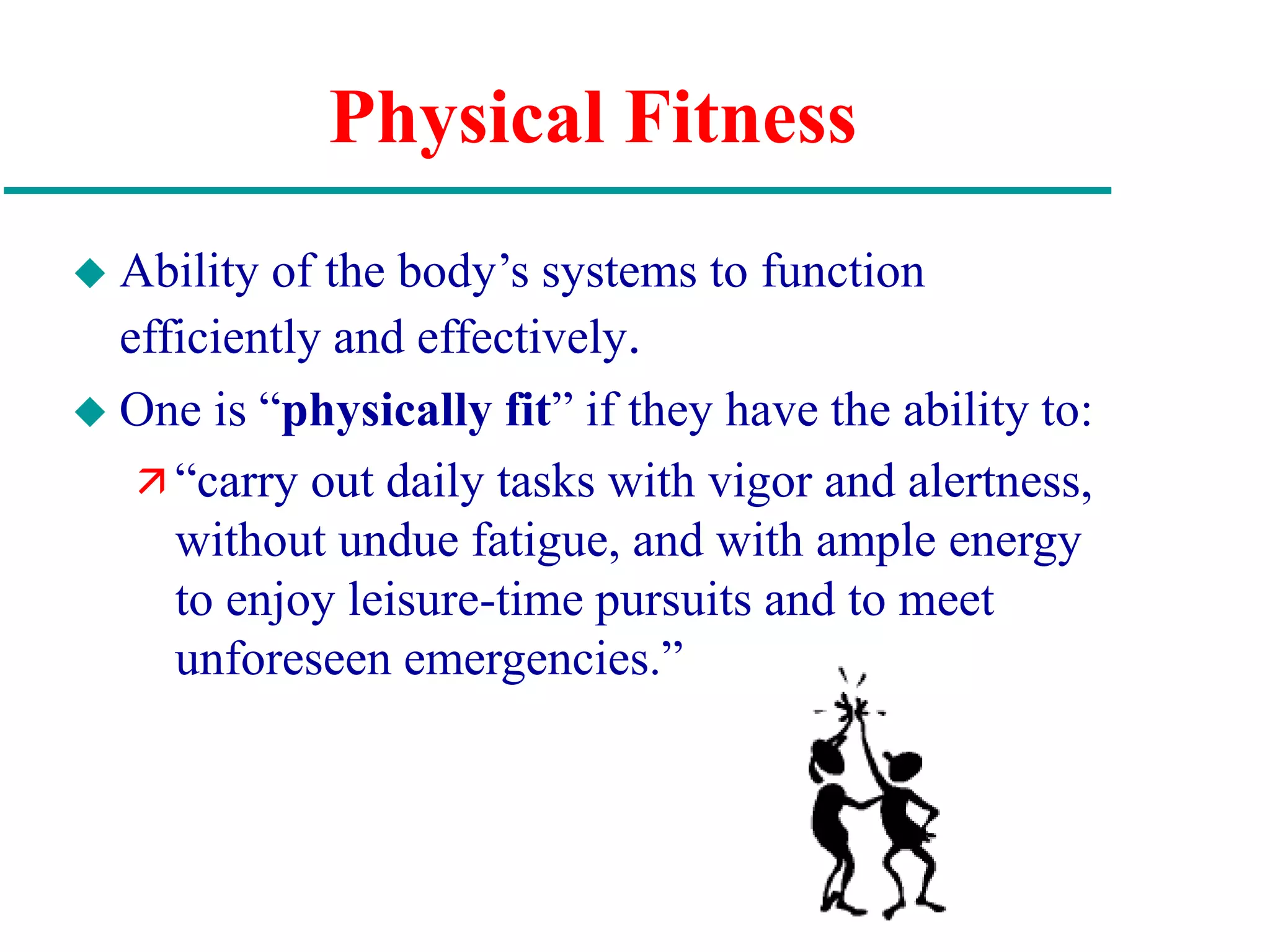 Physical Fitness
 Ability of the body’s systems to function
efficiently and effectively.
 One is “physically fit” if they have the ability to:
 “carry out daily tasks with vigor and alertness,
without undue fatigue, and with ample energy
to enjoy leisure-time pursuits and to meet
unforeseen emergencies.”
 
